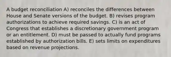 A budget reconciliation A) reconciles the differences between House and Senate versions of the budget. B) revises program authorizations to achieve required savings. C) is an act of Congress that establishes a discretionary government program or an entitlement. D) must be passed to actually fund programs established by authorization bills. E) sets limits on expenditures based on revenue projections.