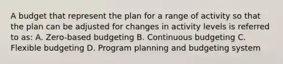 A budget that represent the plan for a range of activity so that the plan can be adjusted for changes in activity levels is referred to as: A. Zero-based budgeting B. Continuous budgeting C. Flexible budgeting D. Program planning and budgeting system