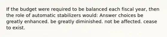 If the budget were required to be balanced each fiscal year, then the role of automatic stabilizers would: Answer choices be greatly enhanced. be greatly diminished. not be affected. cease to exist.