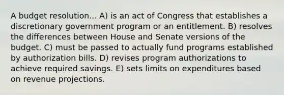 A budget resolution... A) is an act of Congress that establishes a discretionary government program or an entitlement. B) resolves the differences between House and Senate versions of the budget. C) must be passed to actually fund programs established by authorization bills. D) revises program authorizations to achieve required savings. E) sets limits on expenditures based on revenue projections.