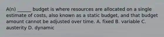 A(n) ______ budget is where resources are allocated on a single estimate of costs, also known as a static budget, and that budget amount cannot be adjusted over time. A. fixed B. variable C. austerity D. dynamic