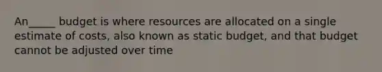 An_____ budget is where resources are allocated on a single estimate of costs, also known as static budget, and that budget cannot be adjusted over time