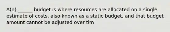 A(n) ______ budget is where resources are allocated on a single estimate of costs, also known as a static budget, and that budget amount cannot be adjusted over tim