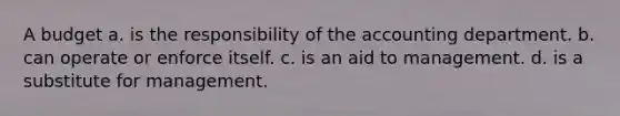 A budget a. is the responsibility of the accounting department. b. can operate or enforce itself. c. is an aid to management. d. is a substitute for management.