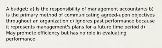 A budget: a) Is the responsibility of management accountants b) Is the primary method of communicating agreed-upon objectives throughout an organization c) Ignores past performance because it represents management's plans for a future time period d) May promote efficiency but has no role in evaluating performance