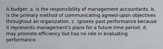 A budget: a. is the responsibility of management accountants. b. is the primary method of communicating agreed-upon objectives throughout an organization. c. ignores past performance because it represents management's plans for a future time period. d. may promote efficiency but has no role in evaluating performance.