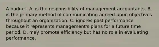 A budget: A. is the responsibility of management accountants. B. is the primary method of communicating agreed-upon objectives throughout an organization. C. ignores past performance because it represents management's plans for a future time period. D. may promote efficiency but has no role in evaluating performance.