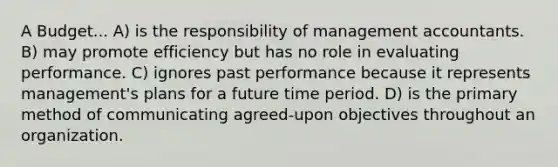 A Budget... A) is the responsibility of management accountants. B) may promote efficiency but has no role in evaluating performance. C) ignores past performance because it represents management's plans for a future time period. D) is the primary method of communicating agreed-upon objectives throughout an organization.