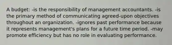 A budget: -is the responsibility of management accountants. -is the primary method of communicating agreed-upon objectives throughout an organization. -ignores past performance because it represents management's plans for a future time period. -may promote efficiency but has no role in evaluating performance.