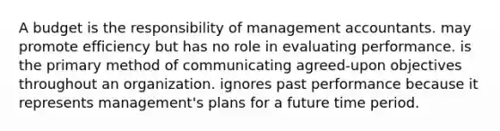 A budget is the responsibility of management accountants. may promote efficiency but has no role in evaluating performance. is the primary method of communicating agreed-upon objectives throughout an organization. ignores past performance because it represents management's plans for a future time period.