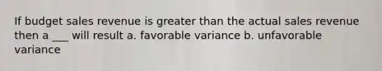 If budget sales revenue is <a href='https://www.questionai.com/knowledge/ktgHnBD4o3-greater-than' class='anchor-knowledge'>greater than</a> the actual sales revenue then a ___ will result a. favorable variance b. unfavorable variance