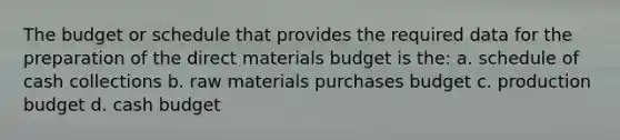 The budget or schedule that provides the required data for the preparation of the direct materials budget is the: a. schedule of cash collections b. raw materials purchases budget c. production budget d. cash budget