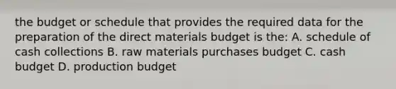 the budget or schedule that provides the required data for the preparation of the direct materials budget is the: A. schedule of cash collections B. raw materials purchases budget C. cash budget D. production budget