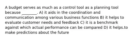 A budget serves as much as a control tool as a planning tool because ________. A) it aids in the coordination and communication among various business functions B) it helps to evaluate customer needs and feedback C) it is a benchmark against which actual performance can be compared D) it helps.to make predictions about the future