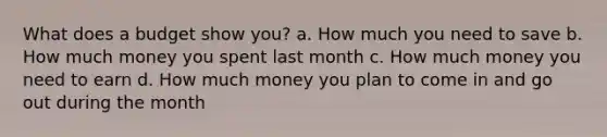 What does a budget show you? a. How much you need to save b. How much money you spent last month c. How much money you need to earn d. How much money you plan to come in and go out during the month