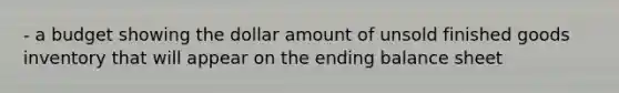 - a budget showing the dollar amount of unsold finished goods inventory that will appear on the ending balance sheet