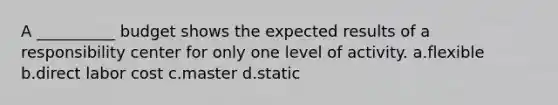 A __________ budget shows the expected results of a responsibility center for only one level of activity. a.flexible b.direct labor cost c.master d.static