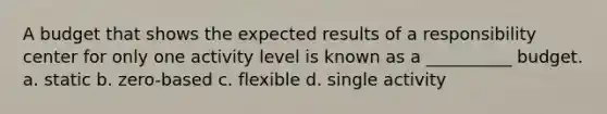 A budget that shows the expected results of a responsibility center for only one activity level is known as a __________ budget. a. static b. zero-based c. flexible d. single activity