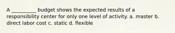 A __________ budget shows the expected results of a responsibility center for only one level of activity. a. master b. direct labor cost c. static d. flexible