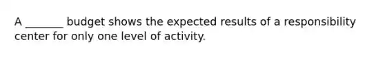 A _______ budget shows the expected results of a responsibility center for only one level of activity.