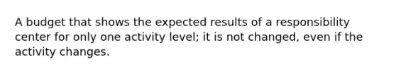 A budget that shows the expected results of a responsibility center for only one activity level; it is not changed, even if the activity changes.