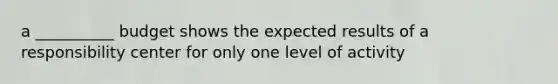 a __________ budget shows the expected results of a responsibility center for only one level of activity