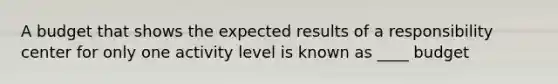 A budget that shows the expected results of a responsibility center for only one activity level is known as ____ budget