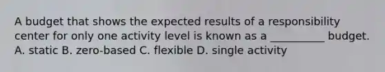 A budget that shows the expected results of a responsibility center for only one activity level is known as a __________ budget. A. static B. zero-based C. flexible D. single activity