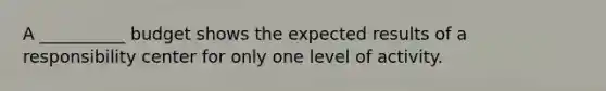 A __________ budget shows the expected results of a responsibility center for only one level of activity.