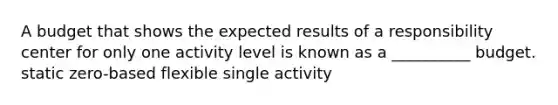 A budget that shows the expected results of a responsibility center for only one activity level is known as a __________ budget. static zero-based flexible single activity