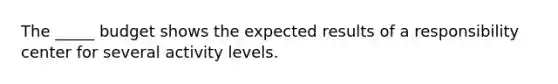 The _____ budget shows the expected results of a responsibility center for several activity levels.