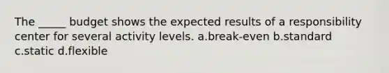 The _____ budget shows the expected results of a responsibility center for several activity levels. a.break-even b.standard c.static d.flexible