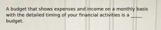 A budget that shows expenses and income on a monthly basis with the detailed timing of your financial activities is a _____ budget.