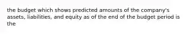 the budget which shows predicted amounts of the company's assets, liabilities, and equity as of the end of the budget period is the