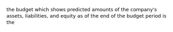 the budget which shows predicted amounts of the company's assets, liabilities, and equity as of the end of the budget period is the