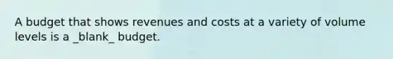 A budget that shows revenues and costs at a variety of volume levels is a _blank​_ budget.