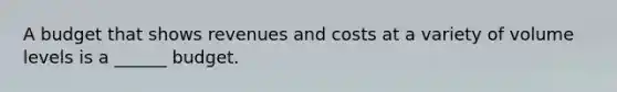 A budget that shows revenues and costs at a variety of volume levels is a ______ budget.