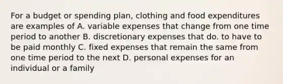 For a budget or spending plan, clothing and food expenditures are examples of A. variable expenses that change from one time period to another B. discretionary expenses that do. to have to be paid monthly C. fixed expenses that remain the same from one time period to the next D. personal expenses for an individual or a family