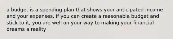 a budget is a spending plan that shows your anticipated income and your expenses. If you can create a reasonable budget and stick to it, you are well on your way to making your financial dreams a reality