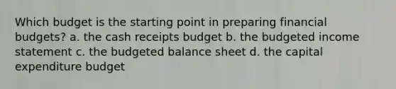 Which budget is the starting point in preparing financial budgets? a. the cash receipts budget b. the budgeted income statement c. the budgeted balance sheet d. the capital expenditure budget