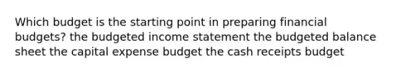 Which budget is the starting point in preparing financial budgets? the budgeted income statement the budgeted balance sheet the capital expense budget the cash receipts budget