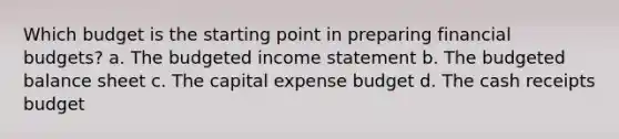 Which budget is the starting point in preparing financial budgets? a. The budgeted <a href='https://www.questionai.com/knowledge/kCPMsnOwdm-income-statement' class='anchor-knowledge'>income statement</a> b. The <a href='https://www.questionai.com/knowledge/k1CLoCNQpt-budgeted-balance-sheet' class='anchor-knowledge'>budgeted balance sheet</a> c. The capital expense budget d. The cash receipts budget