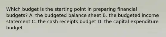 Which budget is the starting point in preparing financial budgets? A. the budgeted balance sheet B. the budgeted income statement C. the cash receipts budget D. the capital expenditure budget