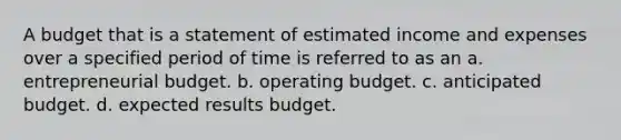 A budget that is a statement of estimated income and expenses over a specified period of time is referred to as an a. entrepreneurial budget. b. operating budget. c. anticipated budget. d. expected results budget.