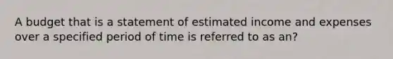 A budget that is a statement of estimated income and expenses over a specified period of time is referred to as an?