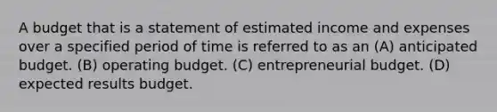 A budget that is a statement of estimated income and expenses over a specified period of time is referred to as an (A) anticipated budget. (B) operating budget. (C) entrepreneurial budget. (D) expected results budget.