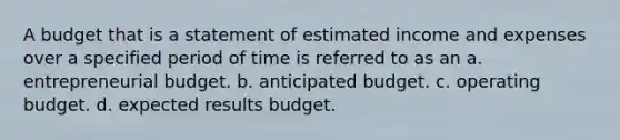 A budget that is a statement of estimated income and expenses over a specified period of time is referred to as an a. entrepreneurial budget. b. anticipated budget. c. operating budget. d. expected results budget.