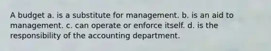 A budget a. is a substitute for management. b. is an aid to management. c. can operate or enforce itself. d. is the responsibility of the accounting department.