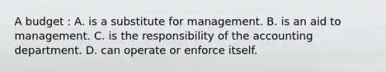 A budget : A. is a substitute for management. B. is an aid to management. C. is the responsibility of the accounting department. D. can operate or enforce itself.