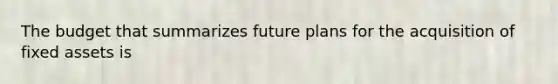 The budget that summarizes future plans for the acquisition of fixed assets is